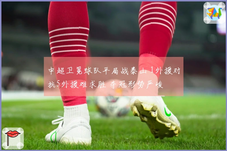 中超卫冕球队平局战泰山 1外援对抗5外援难求胜 夺冠形势严峻