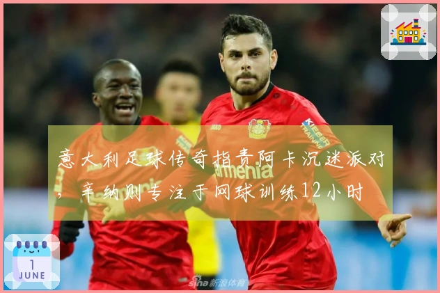 意大利足球传奇指责阿卡沉迷派对，辛纳则专注于网球训练12小时