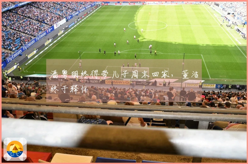 潘粤明终得带儿子周末回家，董洁终于释怀