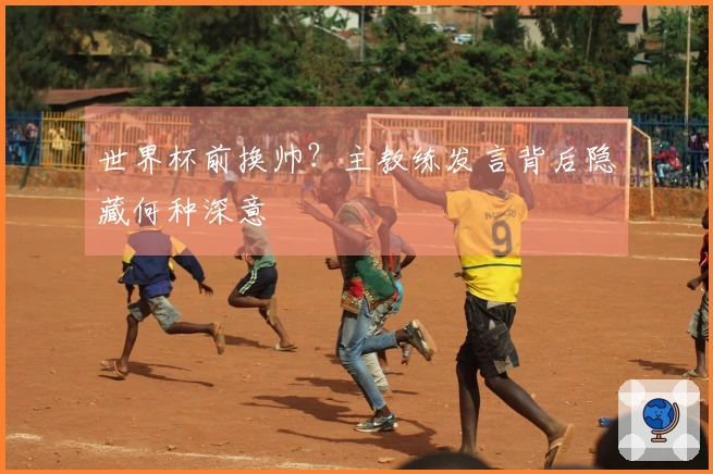 世界杯前换帅？主教练发言背后隐藏何种深意