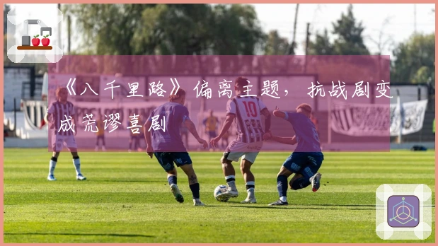 《八千里路》偏离主题，抗战剧变成荒谬喜剧