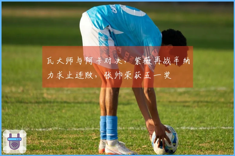 瓦大师与阿卡对决，紫薇再战辛纳力求止连败，张帅荣获五一奖
