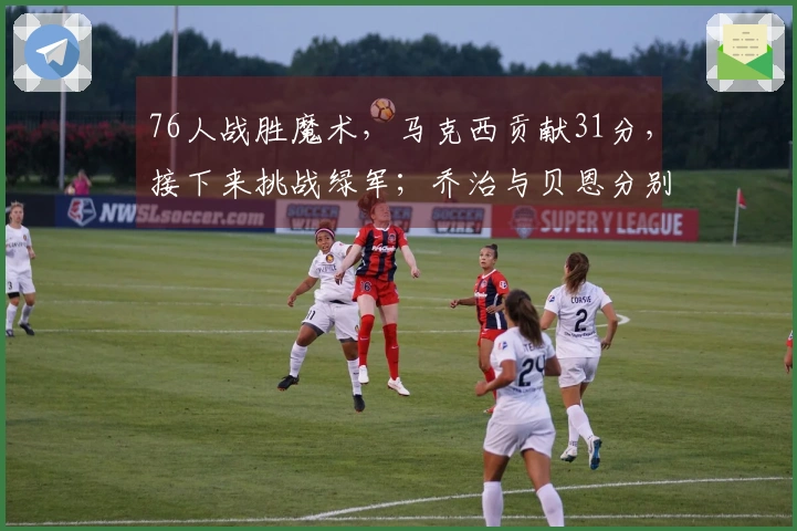 76人战胜魔术，马克西贡献31分，接下来挑战绿军；乔治与贝恩分别取得16分和34分