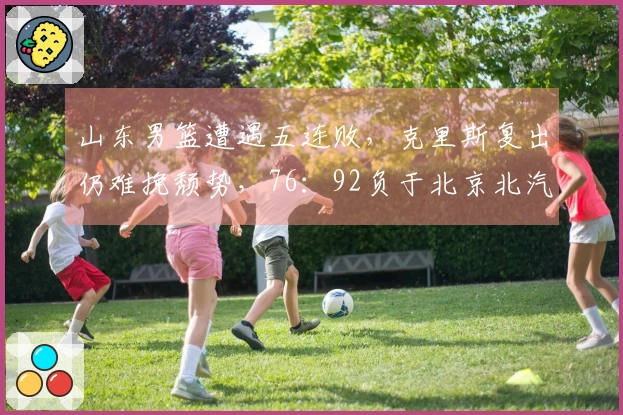 山东男篮遭遇五连败，克里斯复出仍难挽颓势，76：92负于北京北汽