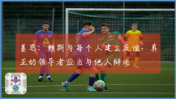 基恩：赖斯与每个人建立友谊，真正的领导者应当与他人辩论