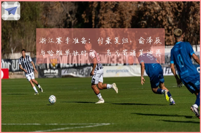 浙江赛季准备：付豪复归，俞泽辰与哈维单独对话，乌戈寄语莱迪再创佳绩