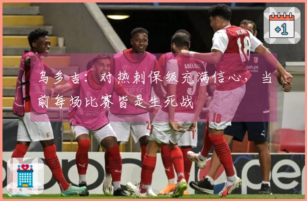 乌多吉：对热刺保级充满信心，当前每场比赛皆是生死战