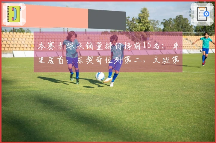 本赛季球衣销量排行榜前15名：库里居首，东契奇位列第二，文班第四，老詹第五，弗拉格第九