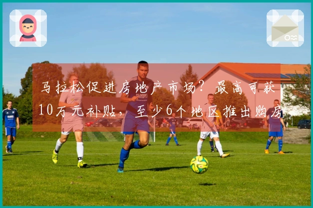 马拉松促进房地产市场？最高可获10万元补贴，至少6个地区推出购房优惠政策