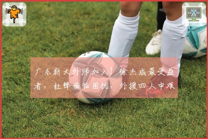 广东新大外师加入！徐杰成最受益者，杜锋面临困扰，外援四人中艰难选择