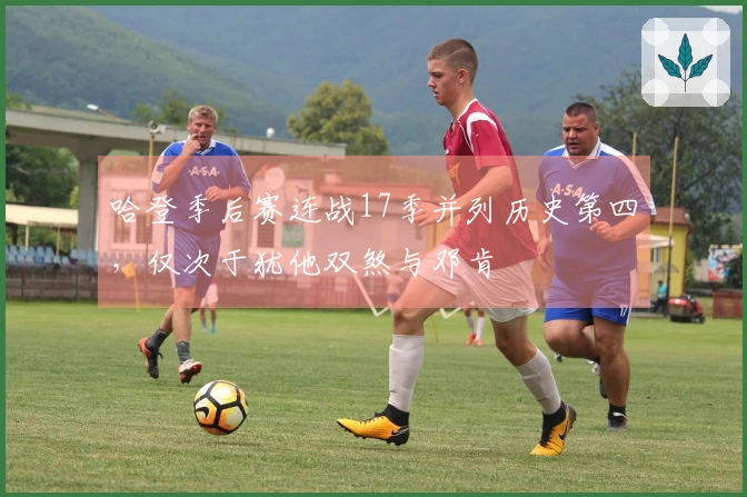 哈登季后赛连战17季并列历史第四，仅次于犹他双煞与邓肯