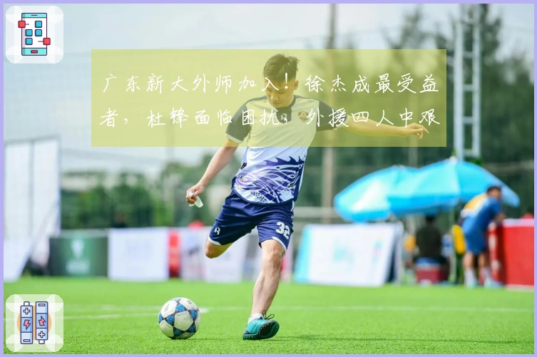 广东新大外师加入！徐杰成最受益者，杜锋面临困扰，外援四人中艰难选择