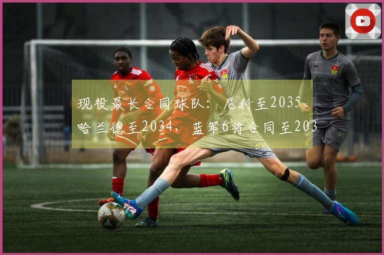 现役最长合同球队：尼科至2035、哈兰德至2034，蓝军6将合同至2033