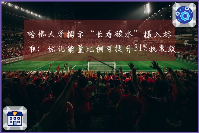 哈佛大学揭示“长寿碳水”摄入标准：优化能量比例可提升31%抗衰效果与“长寿蛋白”水平