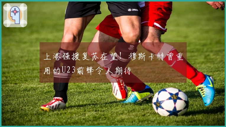上港强援复苏在望！穆斯卡特曾重用的U23前锋令人期待