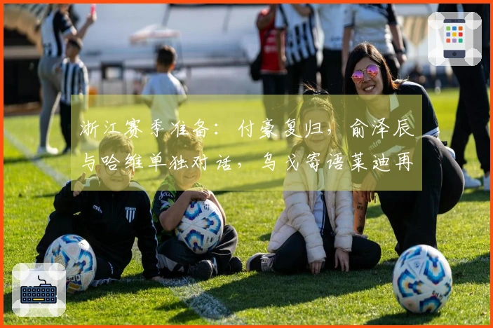 浙江赛季准备：付豪复归，俞泽辰与哈维单独对话，乌戈寄语莱迪再创佳绩