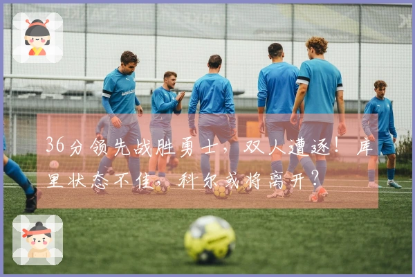 36分领先战胜勇士，双人遭逐！库里状态不佳，科尔或将离开？