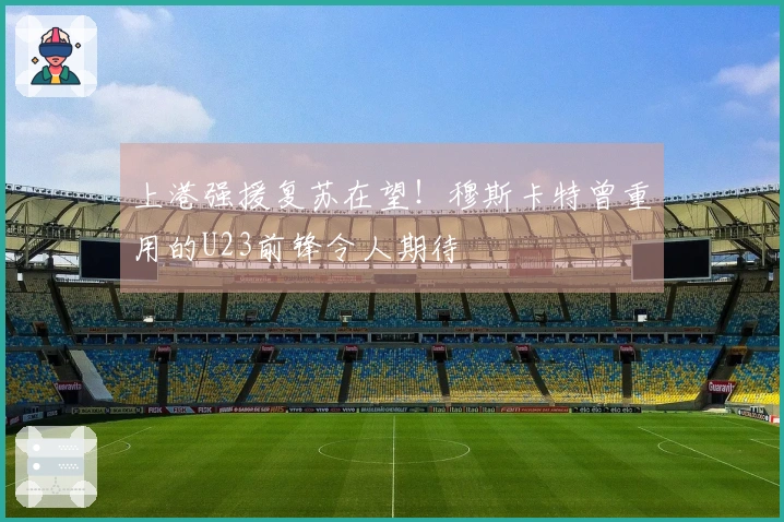 上港强援复苏在望！穆斯卡特曾重用的U23前锋令人期待