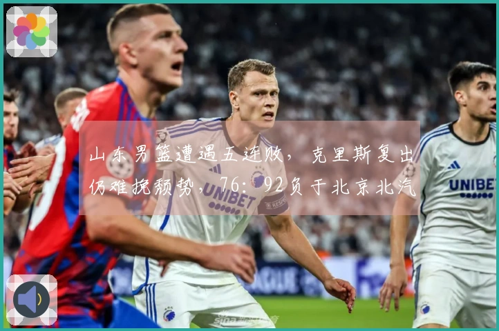山东男篮遭遇五连败，克里斯复出仍难挽颓势，76：92负于北京北汽