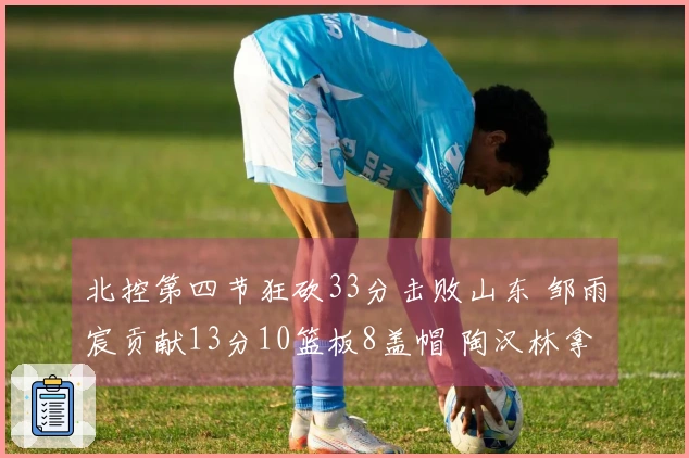 北控第四节狂砍33分击败山东 邹雨宸贡献13分10篮板8盖帽 陶汉林拿下13分13篮板